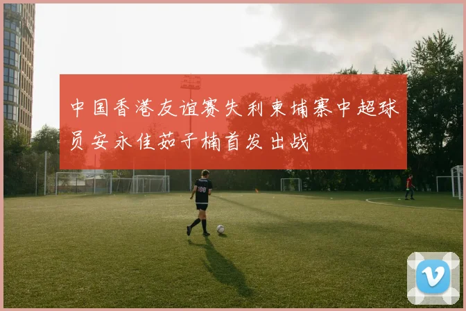 中国香港友谊赛失利柬埔寨中超球员安永佳茹子楠首发出战