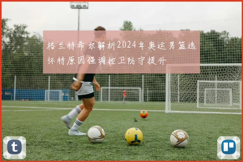 格兰特希尔解析2024年奥运男篮选怀特原因强调控卫防守提升