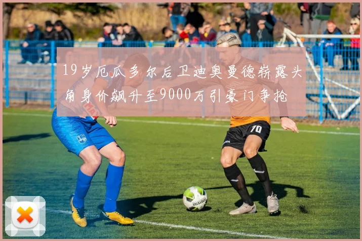 19岁厄瓜多尔后卫迪奥曼德崭露头角身价飙升至9000万引豪门争抢