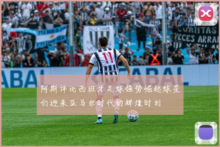阿斯评论西班牙足球强势崛起球星们迎来亚马尔时代的辉煌时刻