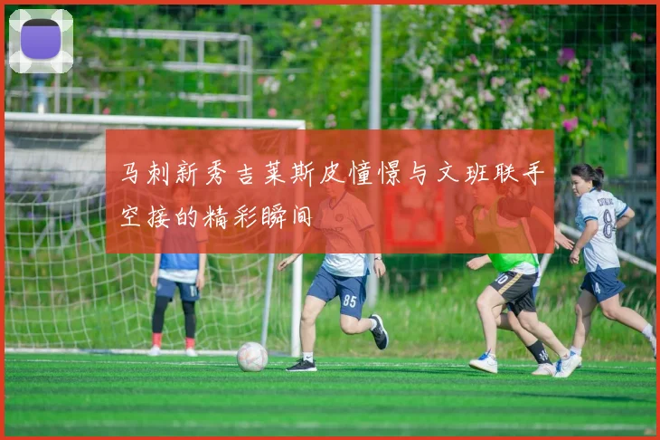 马刺新秀吉莱斯皮憧憬与文班联手空接的精彩瞬间