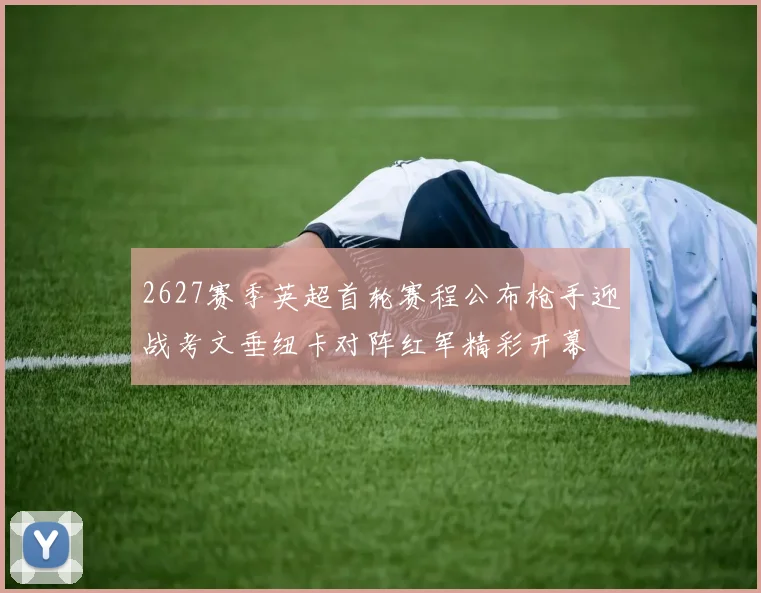 2627赛季英超首轮赛程公布枪手迎战考文垂纽卡对阵红军精彩开幕