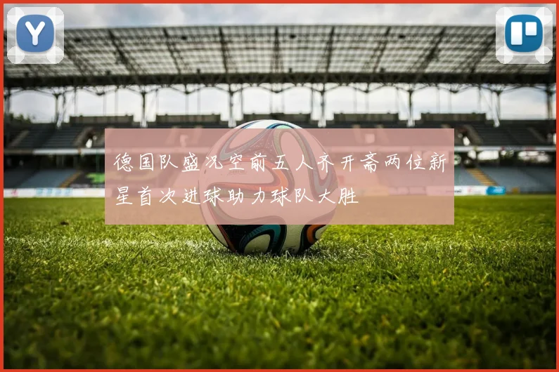 德国队盛况空前五人齐开斋两位新星首次进球助力球队大胜