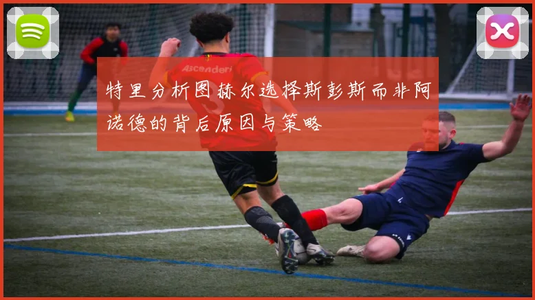 特里分析图赫尔选择斯彭斯而非阿诺德的背后原因与策略