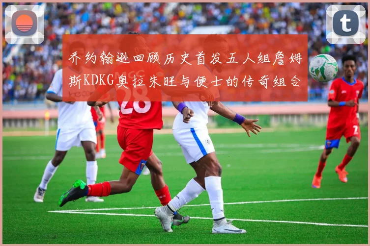 乔约翰逊回顾历史首发五人组詹姆斯KDKG奥拉朱旺与便士的传奇组合