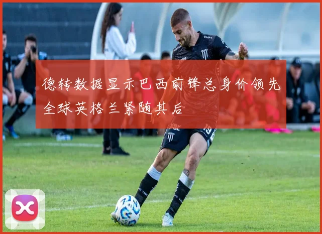 德转数据显示巴西前锋总身价领先全球英格兰紧随其后