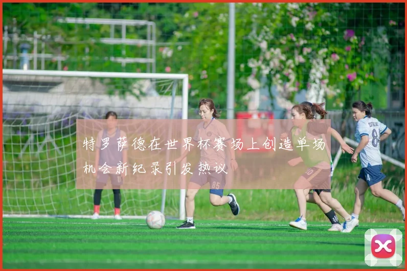 特罗萨德在世界杯赛场上创造单场机会新纪录引发热议