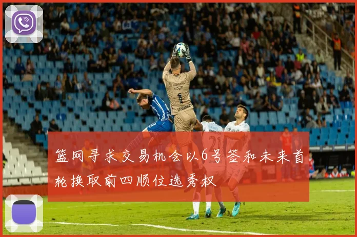 篮网寻求交易机会以6号签和未来首轮换取前四顺位选秀权