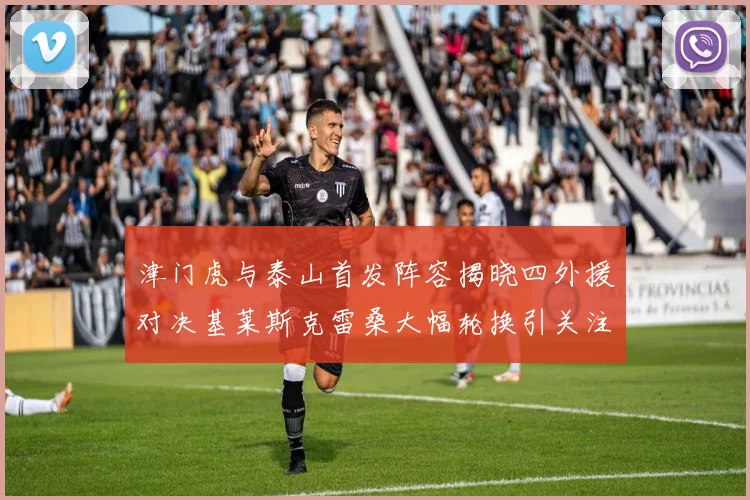 津门虎与泰山首发阵容揭晓四外援对决基莱斯克雷桑大幅轮换引关注