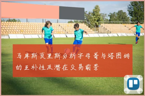 马库斯莫里斯分析字母哥与塔图姆的互补性及潜在交易前景