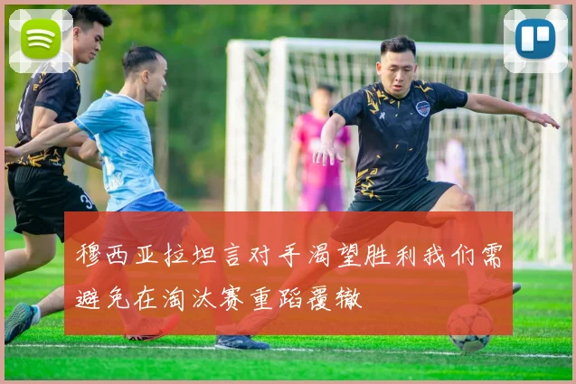 穆西亚拉坦言对手渴望胜利我们需避免在淘汰赛重蹈覆辙