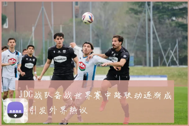 JDG战队备战世界赛中路联动逐渐成熟引发外界热议
