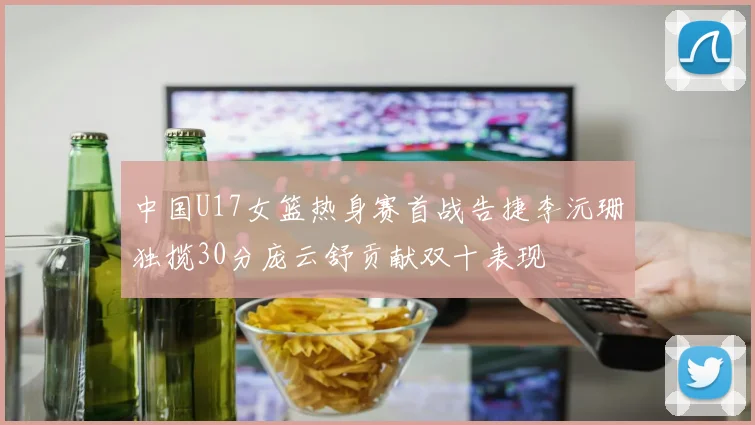 中国U17女篮热身赛首战告捷李沅珊独揽30分庞云舒贡献双十表现