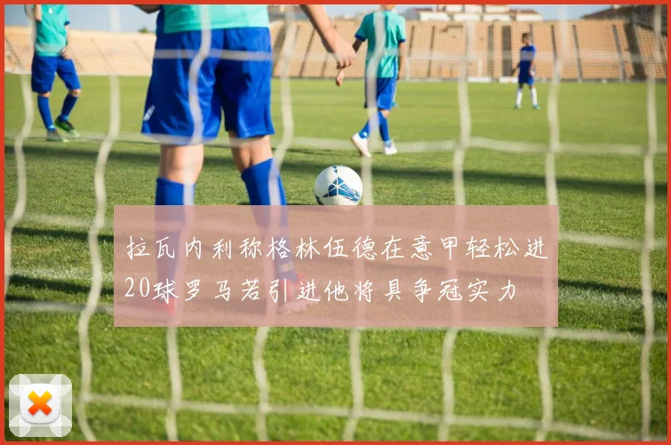 拉瓦内利称格林伍德在意甲轻松进20球罗马若引进他将具争冠实力