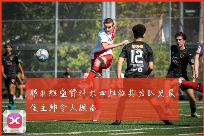 邓利维盛赞科尔回归称其为队史最佳主帅令人振奋