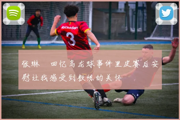 张琳芃回忆乌龙球事件里皮赛后安慰让我感受到教练的关怀