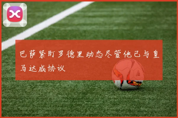 巴萨紧盯罗德里动态尽管他已与皇马达成协议