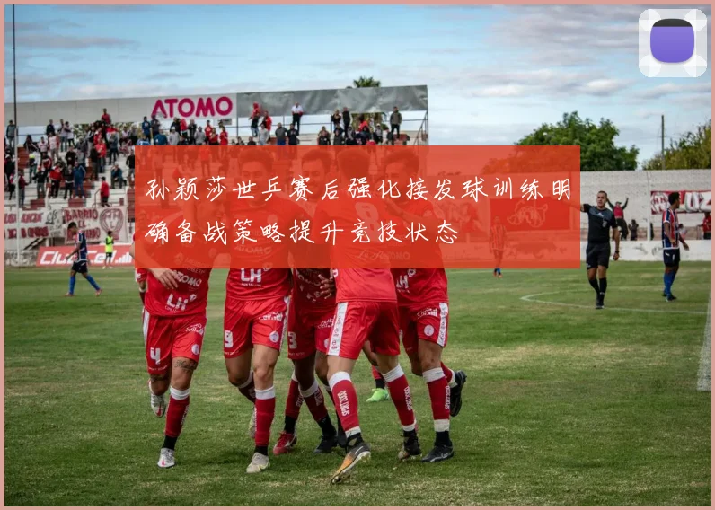 孙颖莎世乒赛后强化接发球训练明确备战策略提升竞技状态