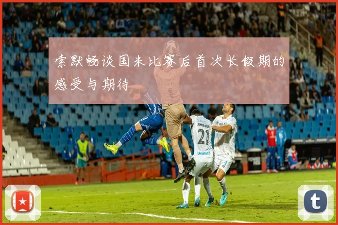 索默畅谈国米比赛后首次长假期的感受与期待