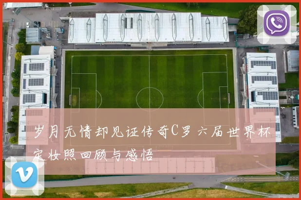 岁月无情却见证传奇C罗六届世界杯定妆照回顾与感悟