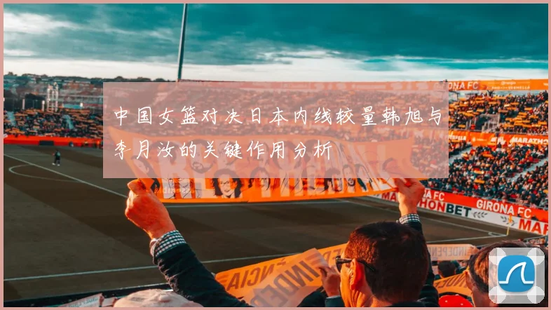 中国女篮对决日本内线较量韩旭与李月汝的关键作用分析