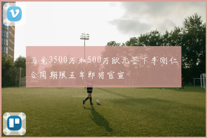 马竞3500万加500万欧元签下李刚仁合同期限五年即将官宣