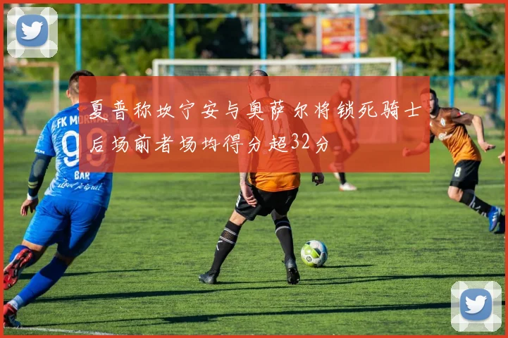 夏普称坎宁安与奥萨尔将锁死骑士后场前者场均得分超32分