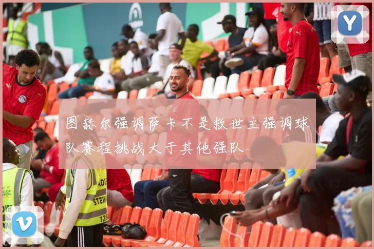 图赫尔强调萨卡不是救世主强调球队赛程挑战大于其他强队
