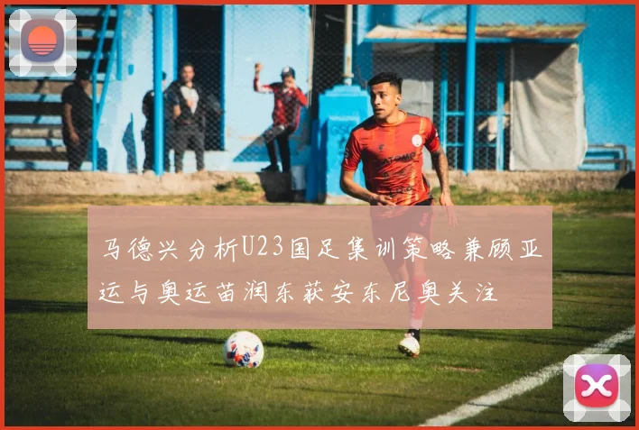 马德兴分析U23国足集训策略兼顾亚运与奥运苗润东获安东尼奥关注