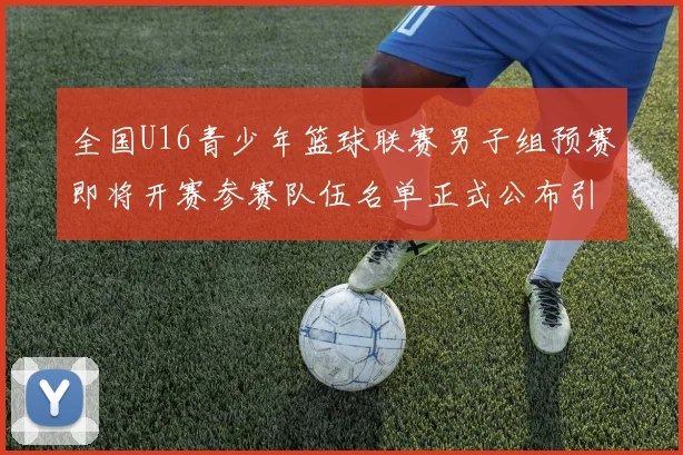 全国U16青少年篮球联赛男子组预赛即将开赛参赛队伍名单正式公布引发关注