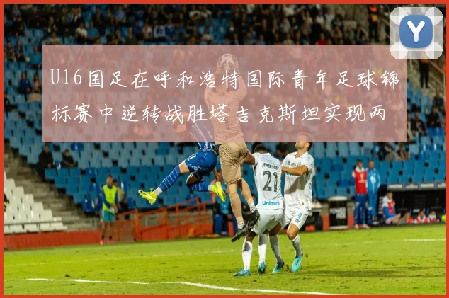 U16国足在呼和浩特国际青年足球锦标赛中逆转战胜塔吉克斯坦实现两连胜